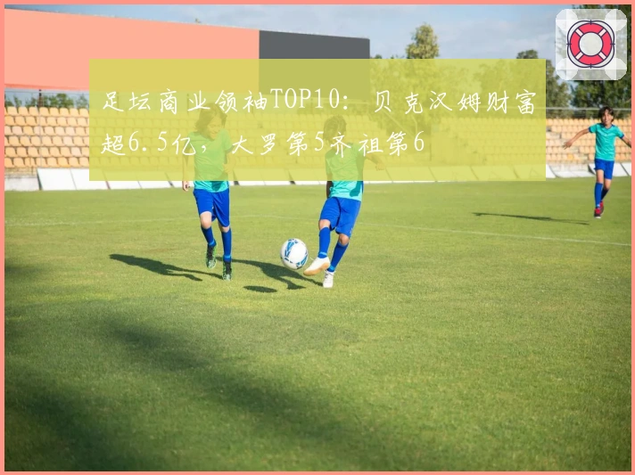 足坛商业领袖TOP10：贝克汉姆财富超6.5亿，大罗第5齐祖第6