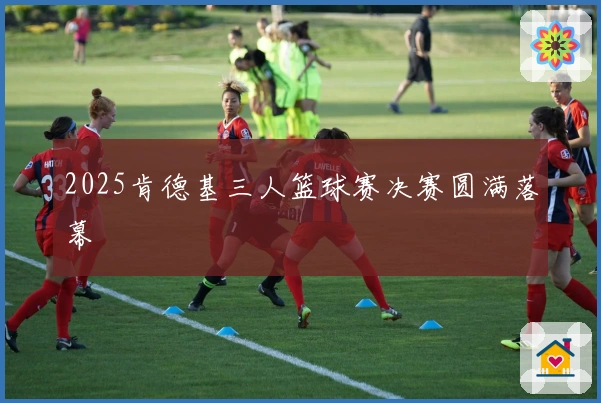 2025肯德基三人篮球赛决赛圆满落幕