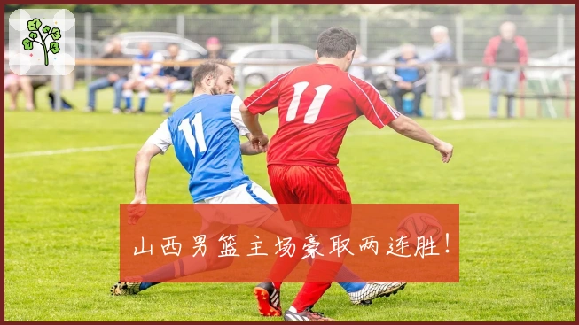 山西男篮主场豪取两连胜！