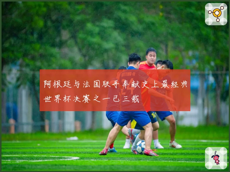 阿根廷与法国联手奉献史上最经典世界杯决赛之一已三载