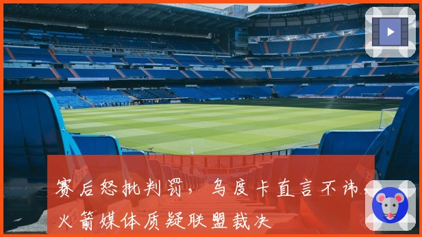 赛后怒批判罚，乌度卡直言不讳，火箭媒体质疑联盟裁决