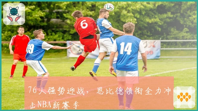76人强势迎战，恩比德领衔全力冲击NBA新赛季