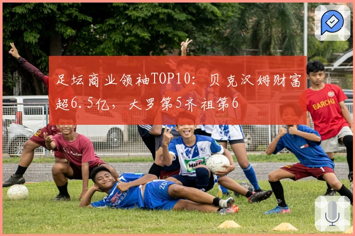 足坛商业领袖TOP10：贝克汉姆财富超6.5亿，大罗第5齐祖第6