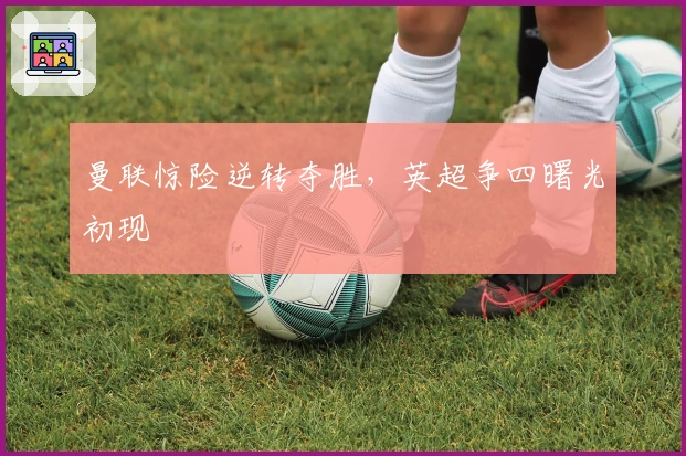 曼联惊险逆转夺胜，英超争四曙光初现