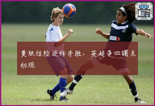 曼联惊险逆转夺胜，英超争四曙光初现