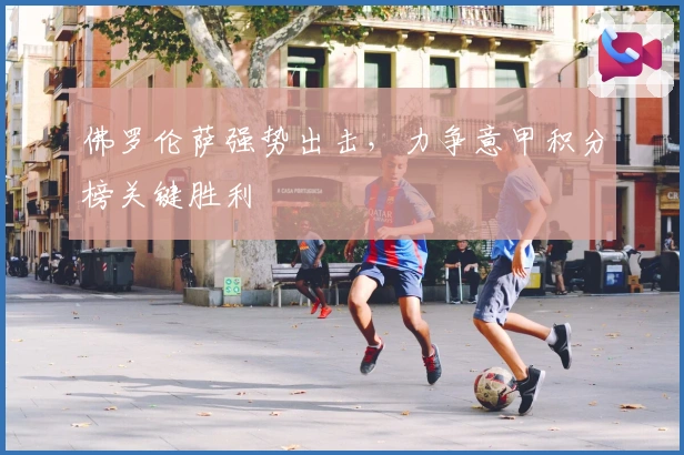 佛罗伦萨强势出击，力争意甲积分榜关键胜利