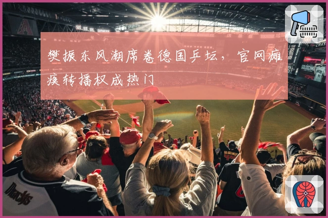 樊振东风潮席卷德国乒坛，官网瘫痪转播权成热门