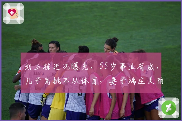 刘玉栋近况曝光，55岁事业有成，儿子高挑不从体育，妻子端庄美丽