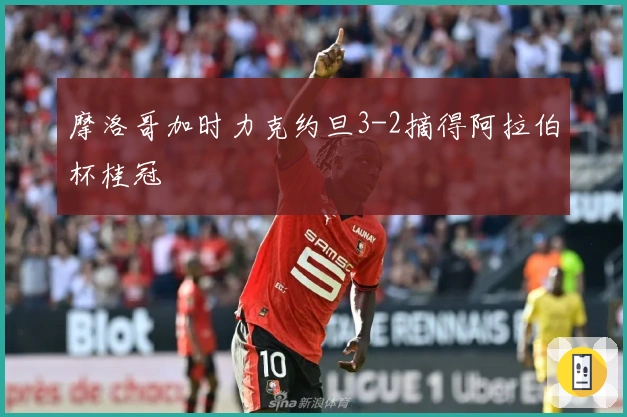 摩洛哥加时力克约旦3-2摘得阿拉伯杯桂冠